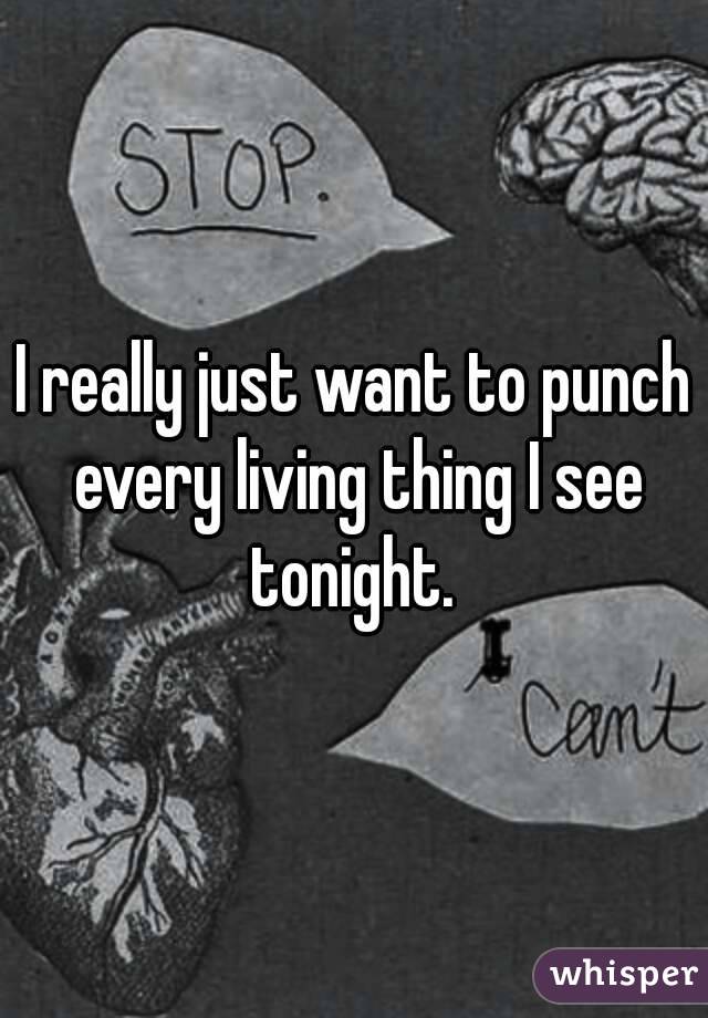 I really just want to punch every living thing I see tonight. 