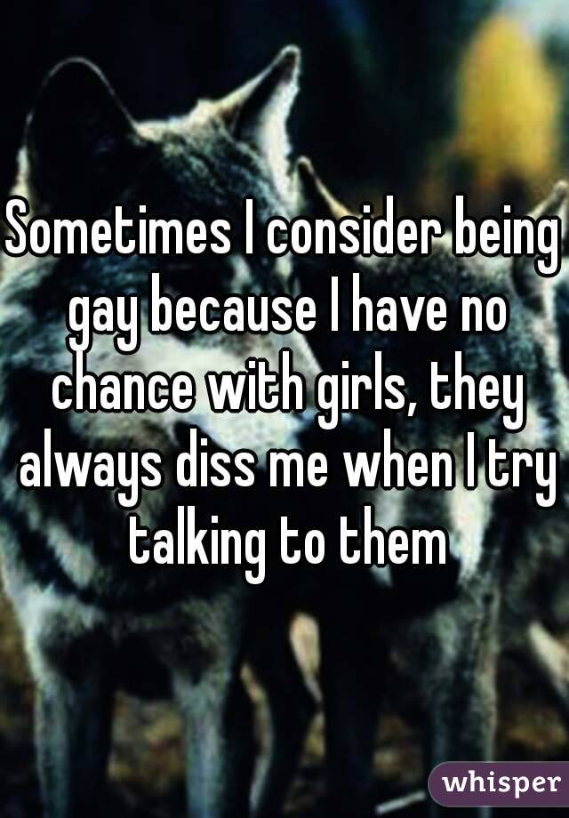 Sometimes I consider being gay because I have no chance with girls, they always diss me when I try talking to them