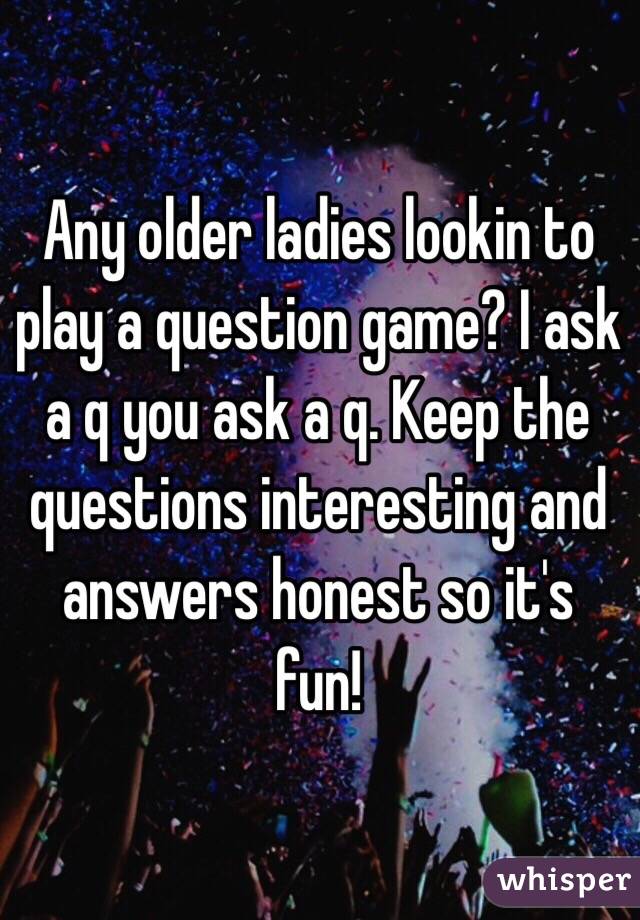 Any older ladies lookin to play a question game? I ask a q you ask a q. Keep the questions interesting and answers honest so it's fun!