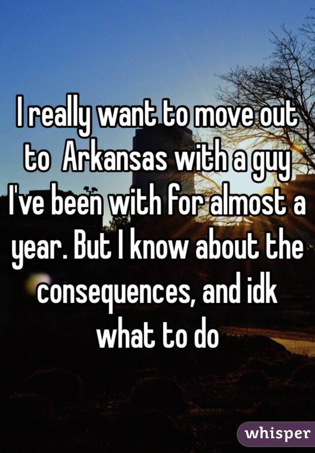 I really want to move out to  Arkansas with a guy I've been with for almost a year. But I know about the consequences, and idk what to do 