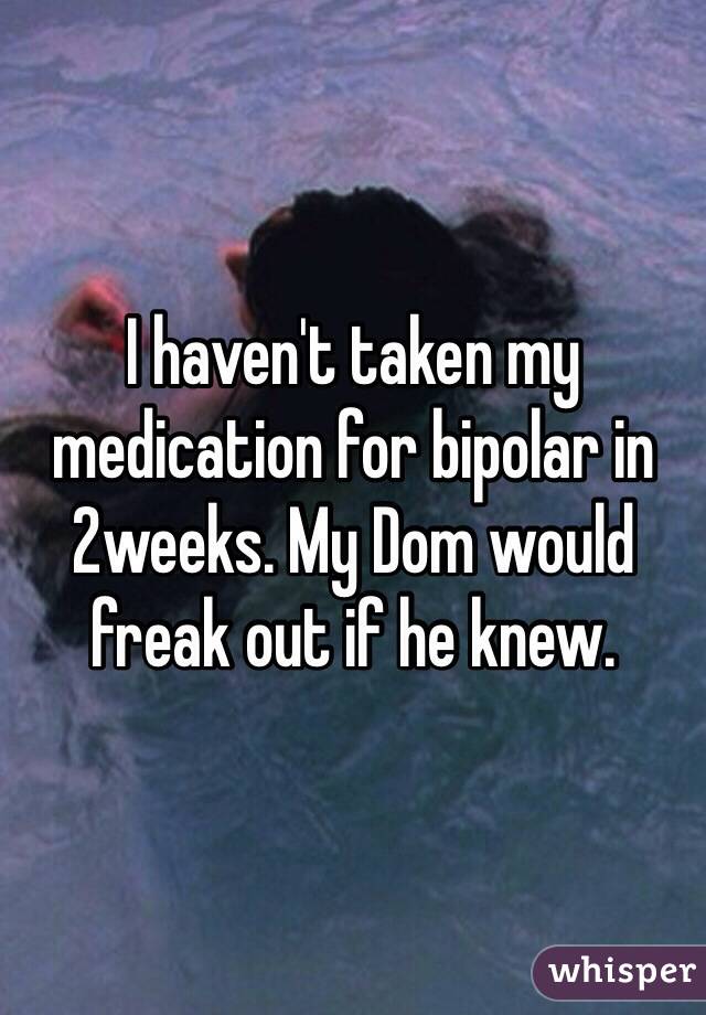 I haven't taken my medication for bipolar in 2weeks. My Dom would freak out if he knew. 