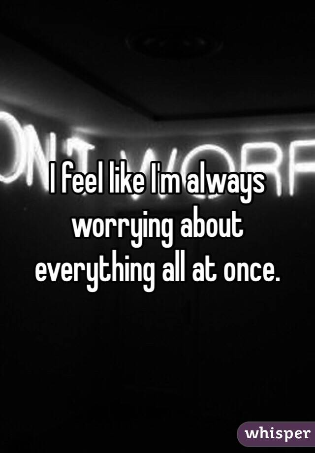 I feel like I'm always worrying about everything all at once. 