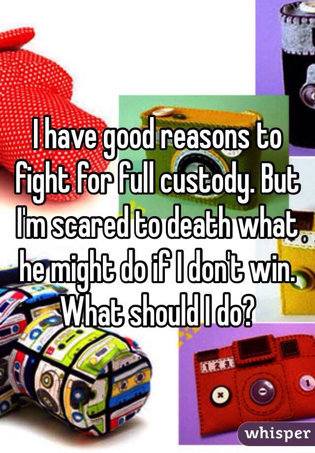 I have good reasons to fight for full custody. But I'm scared to death what he might do if I don't win. What should I do? 