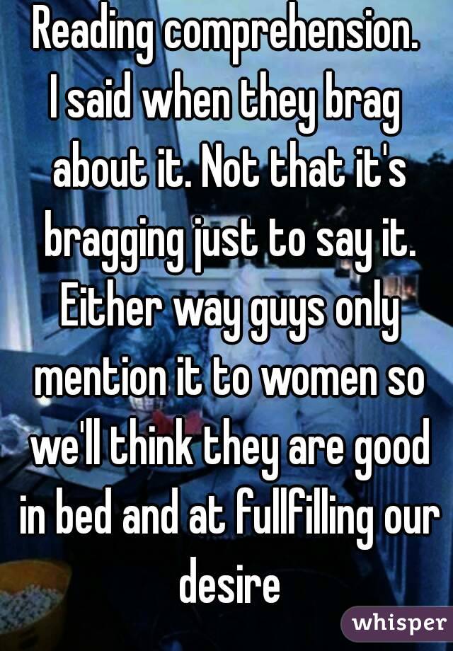 Reading comprehension.
I said when they brag about it. Not that it's bragging just to say it. Either way guys only mention it to women so we'll think they are good in bed and at fullfilling our desire