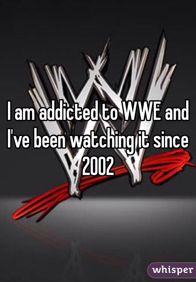 I am addicted to WWE and I've been watching it since 2002