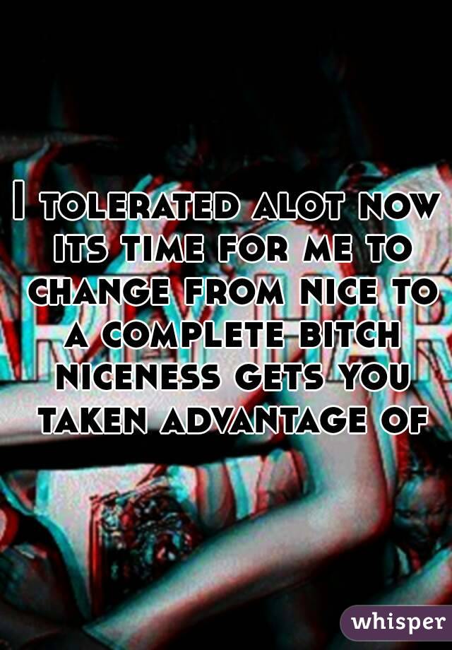 I tolerated alot now its time for me to change from nice to a complete bitch niceness gets you taken advantage of