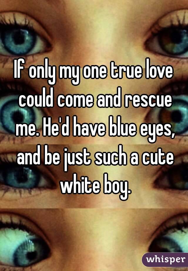 If only my one true love could come and rescue me. He'd have blue eyes, and be just such a cute white boy.