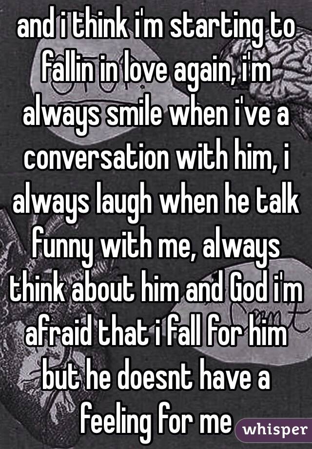 and i think i'm starting to fallin in love again, i'm always smile when i've a conversation with him, i always laugh when he talk funny with me, always think about him and God i'm afraid that i fall for him but he doesnt have a feeling for me