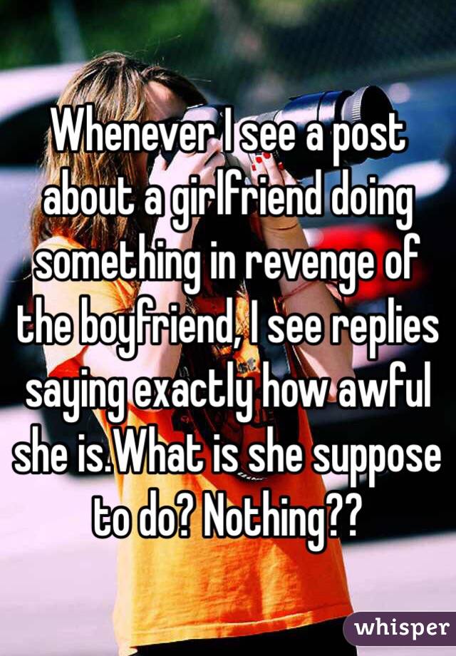 Whenever I see a post about a girlfriend doing something in revenge of the boyfriend, I see replies saying exactly how awful she is.What is she suppose to do? Nothing??