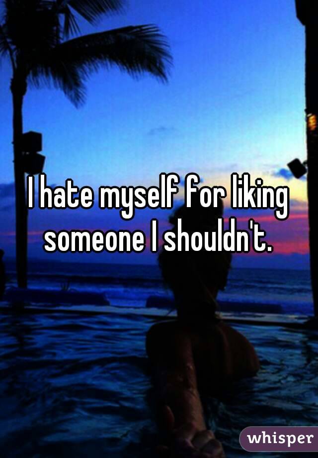 I hate myself for liking someone I shouldn't. 