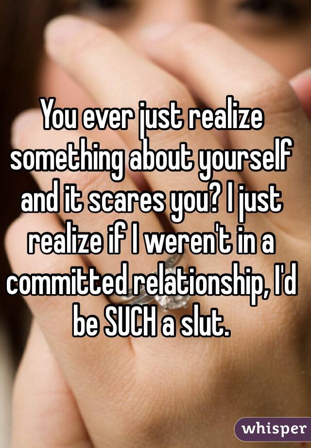 You ever just realize something about yourself and it scares you? I just realize if I weren't in a committed relationship, I'd be SUCH a slut. 