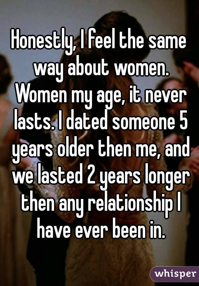 Honestly, I feel the same way about women. Women my age, it never lasts. I dated someone 5 years older then me, and we lasted 2 years longer then any relationship I have ever been in.