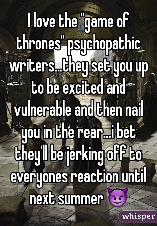 I love the "game of thrones" psychopathic writers...they set you up to be excited and vulnerable and then nail you in the rear...i bet they'll be jerking off to everyones reaction until next summer 😈