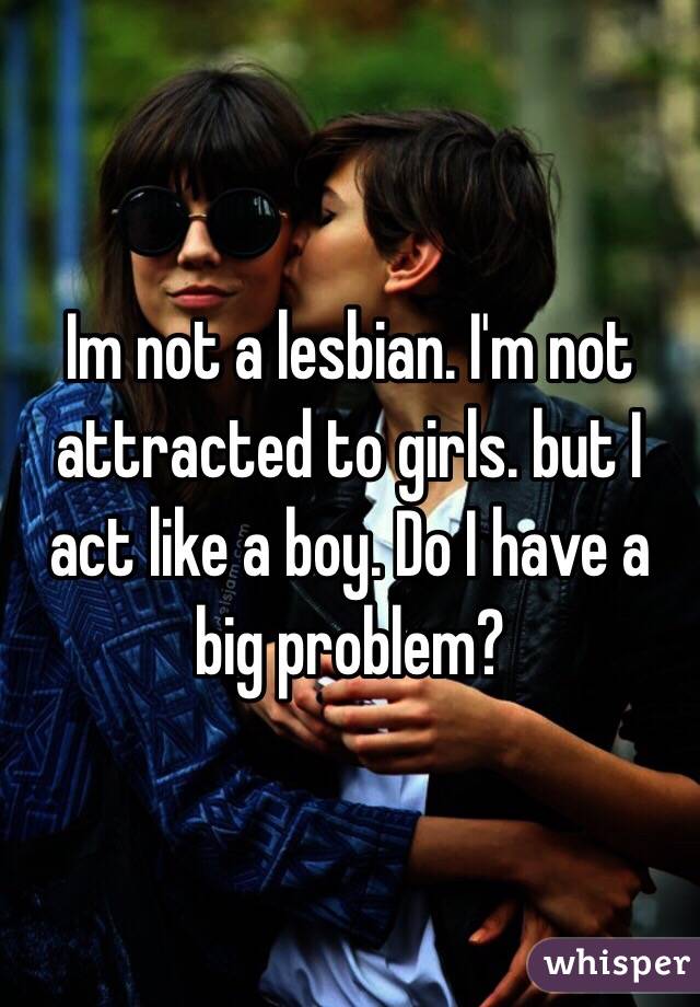 Im not a lesbian. I'm not attracted to girls. but I act like a boy. Do I have a big problem? 