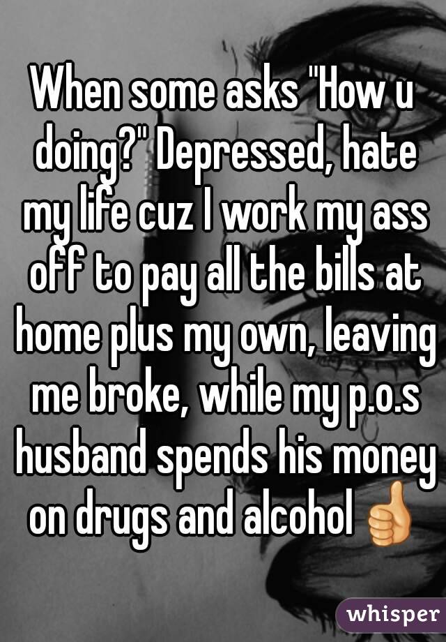 When some asks "How u doing?" Depressed, hate my life cuz I work my ass off to pay all the bills at home plus my own, leaving me broke, while my p.o.s husband spends his money on drugs and alcohol👍