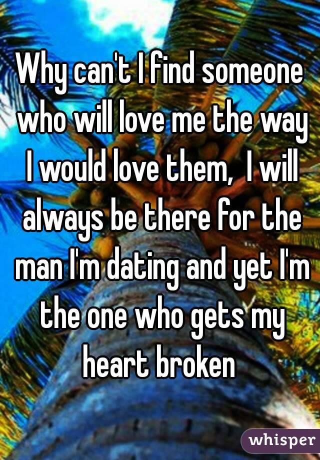 Why can't I find someone who will love me the way I would love them,  I will always be there for the man I'm dating and yet I'm the one who gets my heart broken 