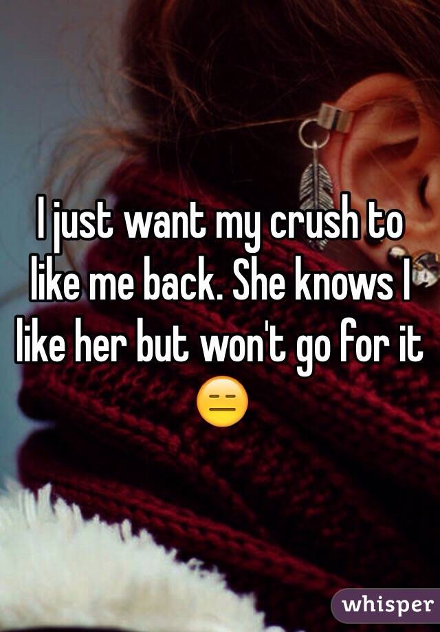 I just want my crush to like me back. She knows I like her but won't go for it 😑