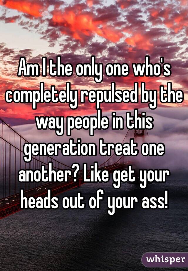 Am I the only one who's completely repulsed by the way people in this generation treat one another? Like get your heads out of your ass! 