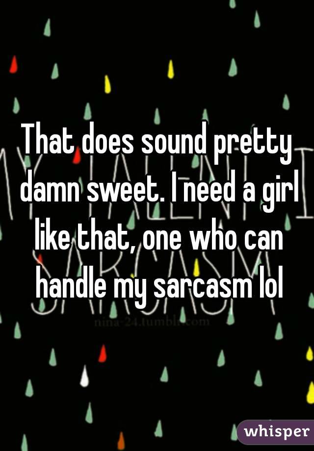 That does sound pretty damn sweet. I need a girl like that, one who can handle my sarcasm lol