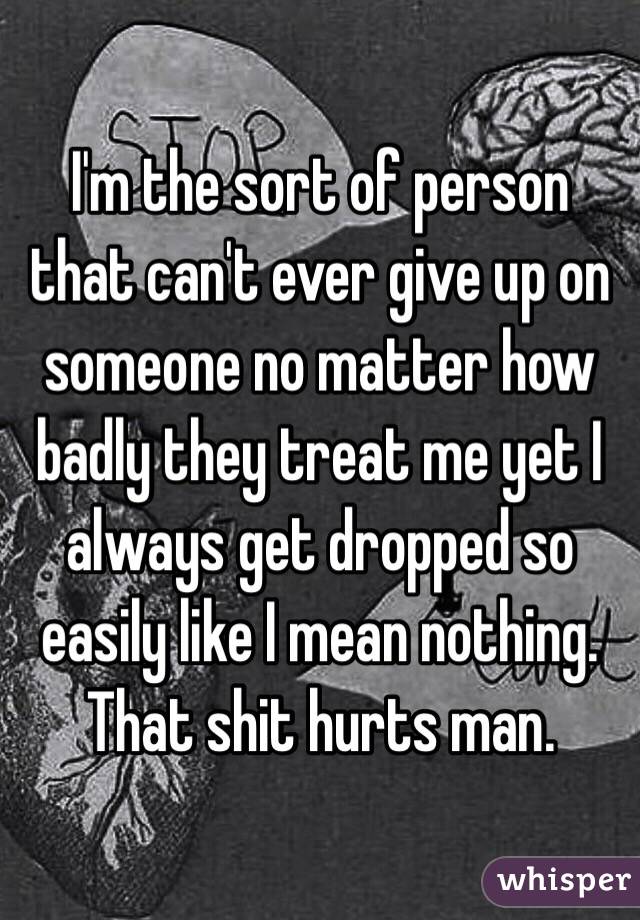 I'm the sort of person that can't ever give up on someone no matter how badly they treat me yet I always get dropped so easily like I mean nothing.
That shit hurts man.