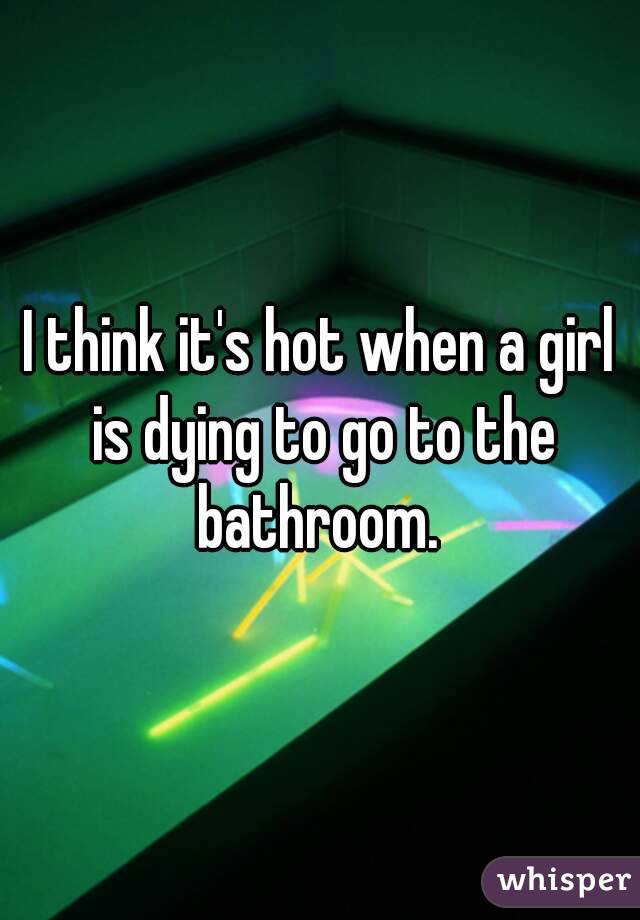 I think it's hot when a girl is dying to go to the bathroom. 