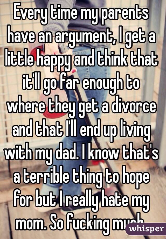 Every time my parents have an argument, I get a little happy and think that it'll go far enough to where they get a divorce and that I'll end up living with my dad. I know that's a terrible thing to hope for but I really hate my mom. So fucking much.