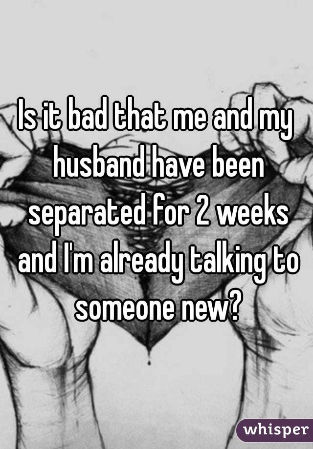 Is it bad that me and my husband have been separated for 2 weeks and I'm already talking to someone new?