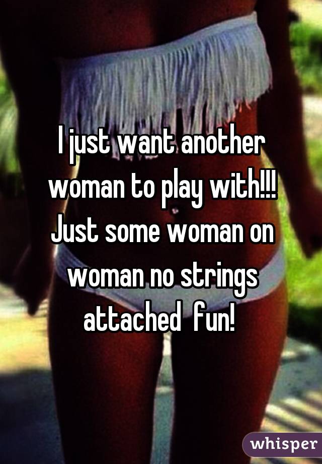 I just want another woman to play with!!! Just some woman on woman no strings attached  fun! 