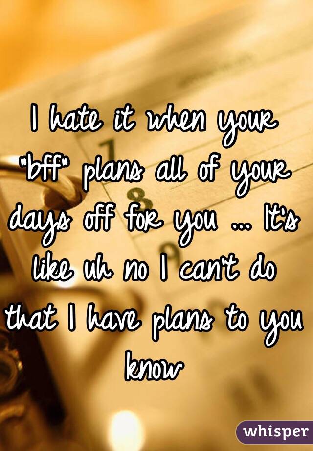 I hate it when your "bff" plans all of your days off for you ... It's like uh no I can't do that I have plans to you know 