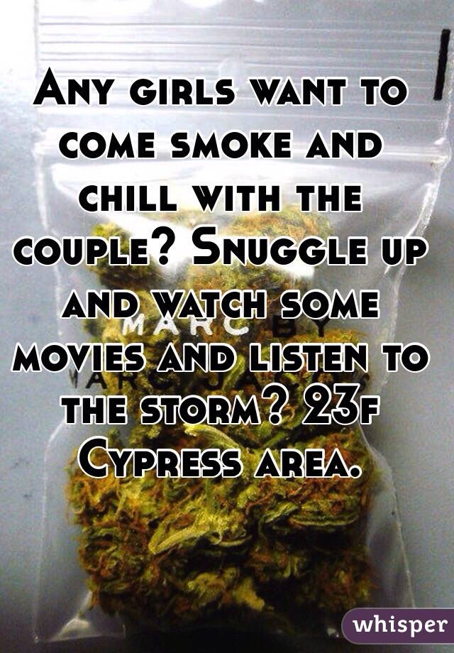  Any girls want to come smoke and chill with the couple? Snuggle up and watch some movies and listen to the storm? 23f Cypress area. 