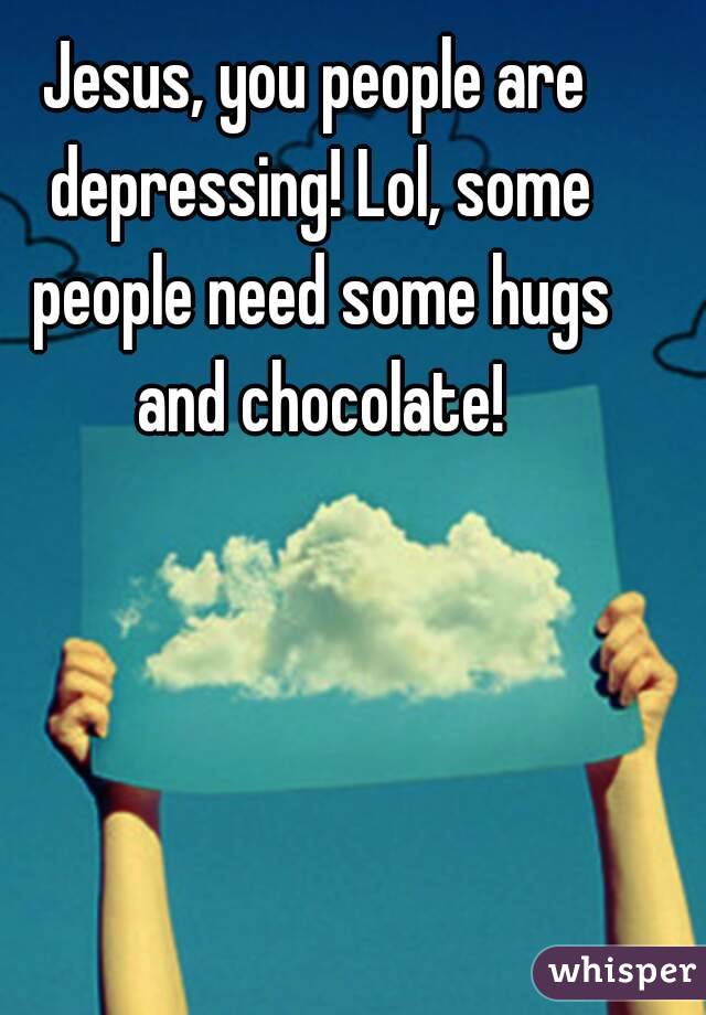 Jesus, you people are depressing! Lol, some people need some hugs and chocolate!