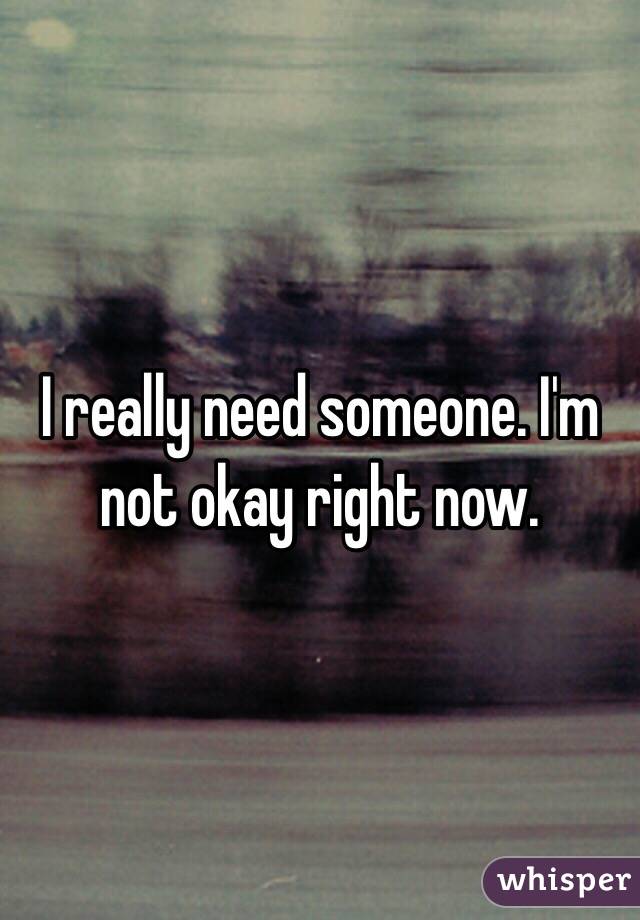 I really need someone. I'm not okay right now. 