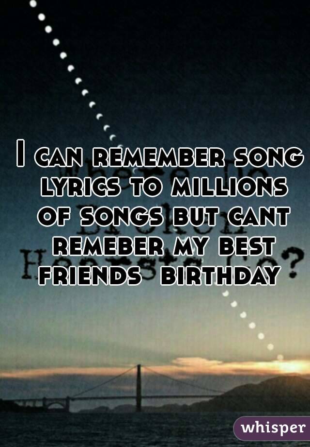 I can remember song lyrics to millions of songs but cant remeber my best friends  birthday 