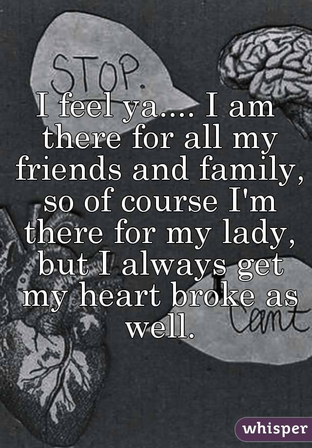 I feel ya.... I am there for all my friends and family, so of course I'm there for my lady, but I always get my heart broke as well.