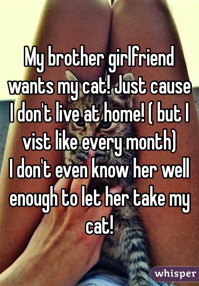 My brother girlfriend wants my cat! Just cause I don't live at home! ( but I vist like every month) 
I don't even know her well enough to let her take my cat! 
