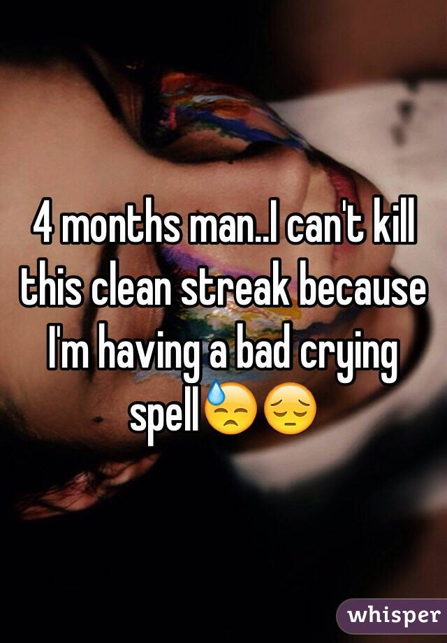 4 months man..I can't kill this clean streak because I'm having a bad crying spell😓😔