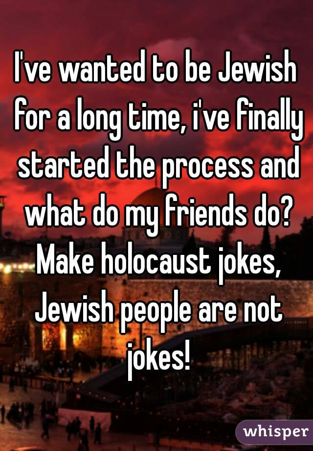 I've wanted to be Jewish for a long time, i've finally started the process and what do my friends do? Make holocaust jokes, Jewish people are not jokes!