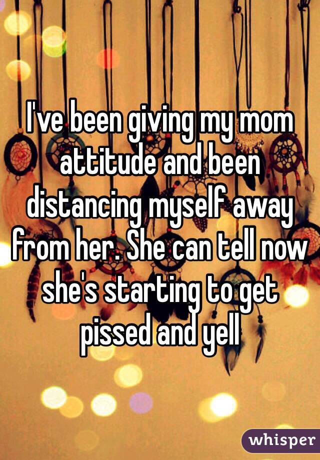 I've been giving my mom attitude and been distancing myself away from her. She can tell now she's starting to get pissed and yell