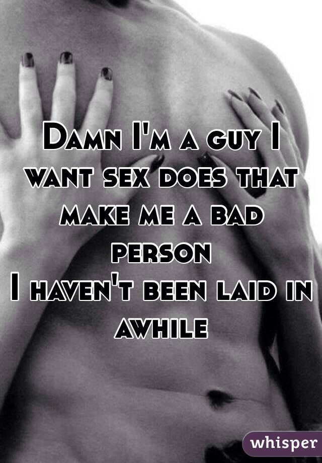 Damn I'm a guy I want sex does that make me a bad person 
I haven't been laid in awhile 