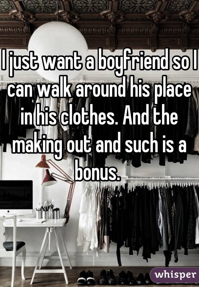 I just want a boyfriend so I can walk around his place in his clothes. And the making out and such is a bonus. 