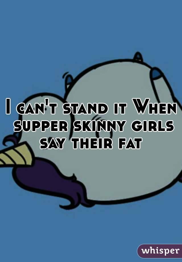 I can't stand it When supper skinny girls say their fat 