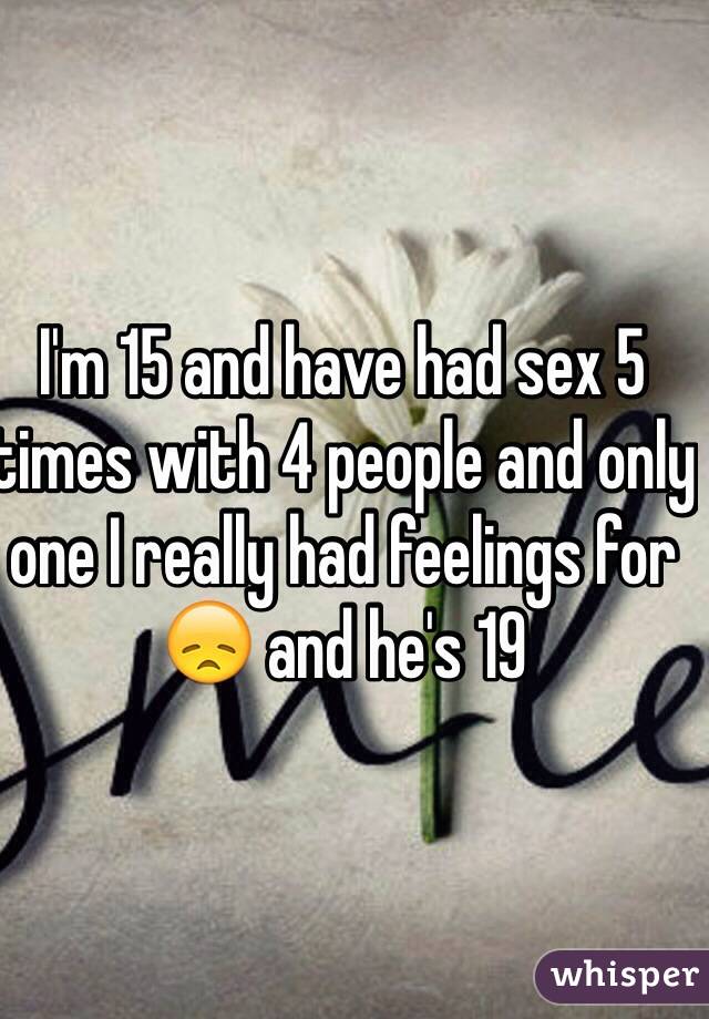 I'm 15 and have had sex 5 times with 4 people and only one I really had feelings for 😞 and he's 19