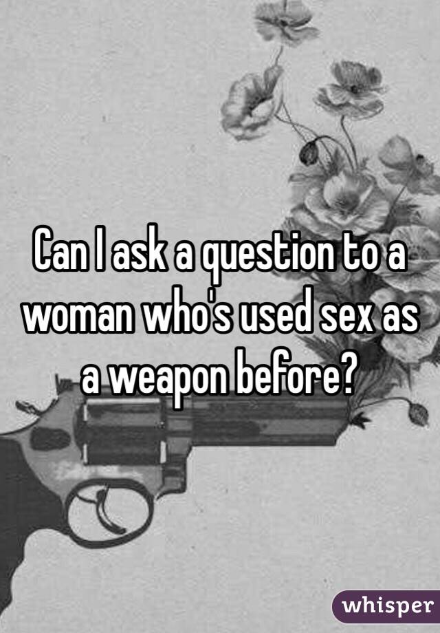 Can I ask a question to a woman who's used sex as a weapon before?