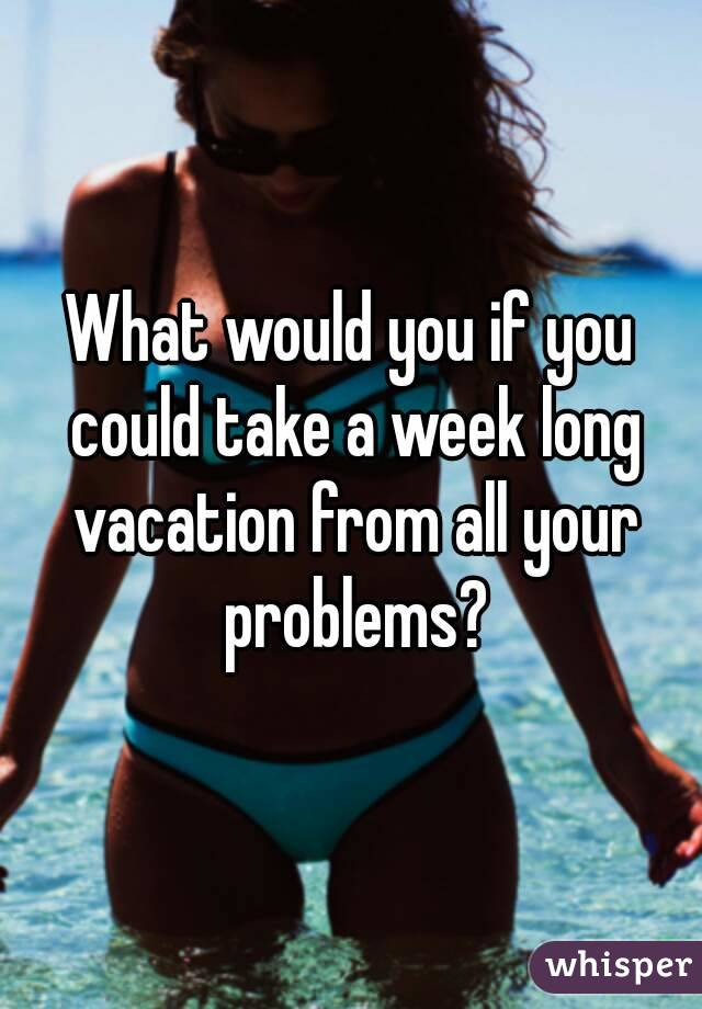 What would you if you could take a week long vacation from all your problems?