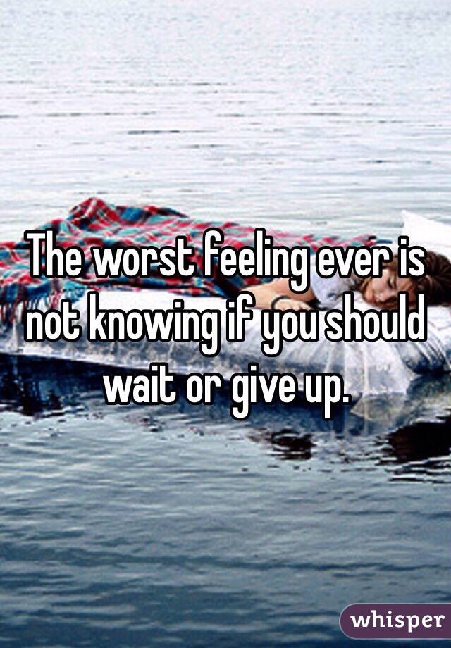 The worst feeling ever is not knowing if you should wait or give up.