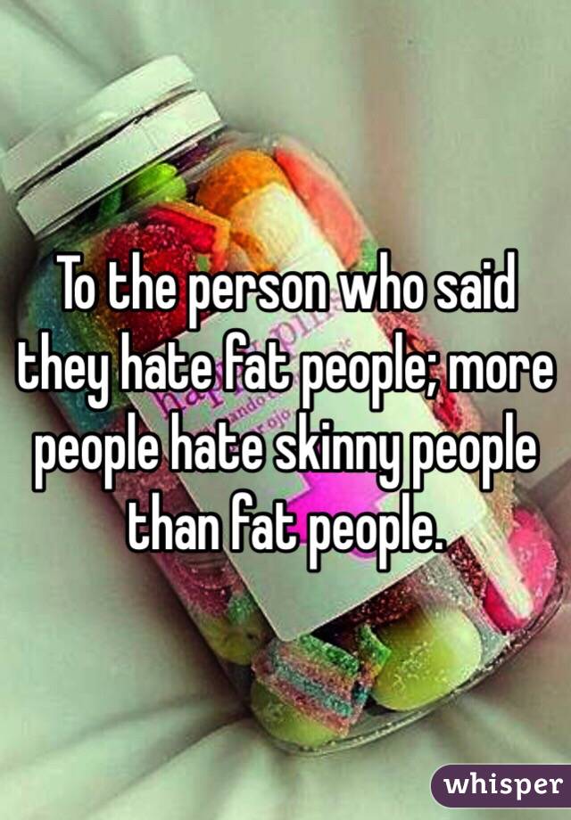 To the person who said they hate fat people; more people hate skinny people than fat people. 