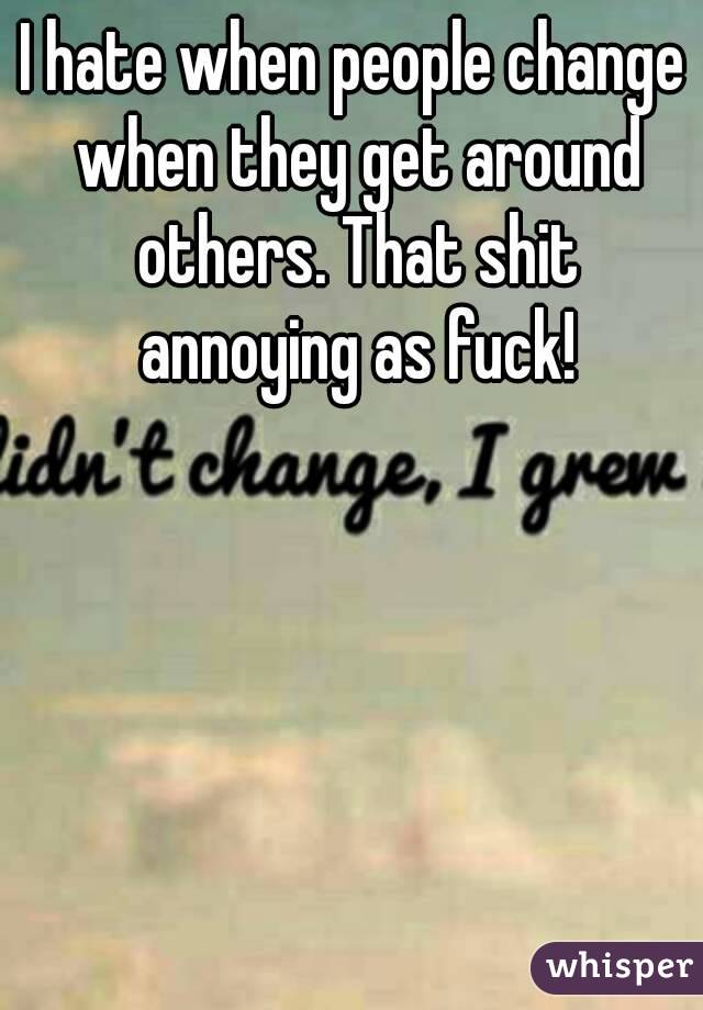 I hate when people change when they get around others. That shit annoying as fuck!