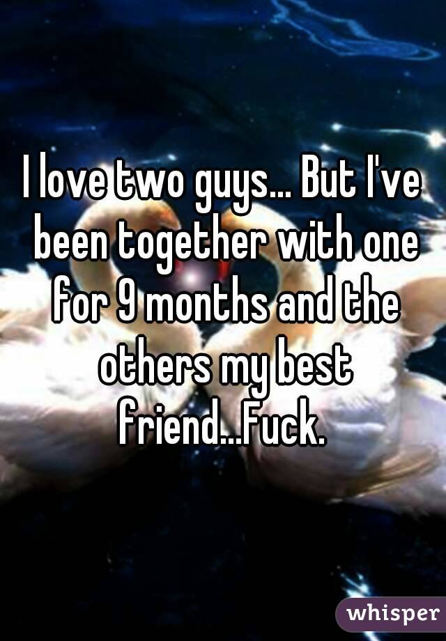 I love two guys... But I've been together with one for 9 months and the others my best friend...Fuck. 