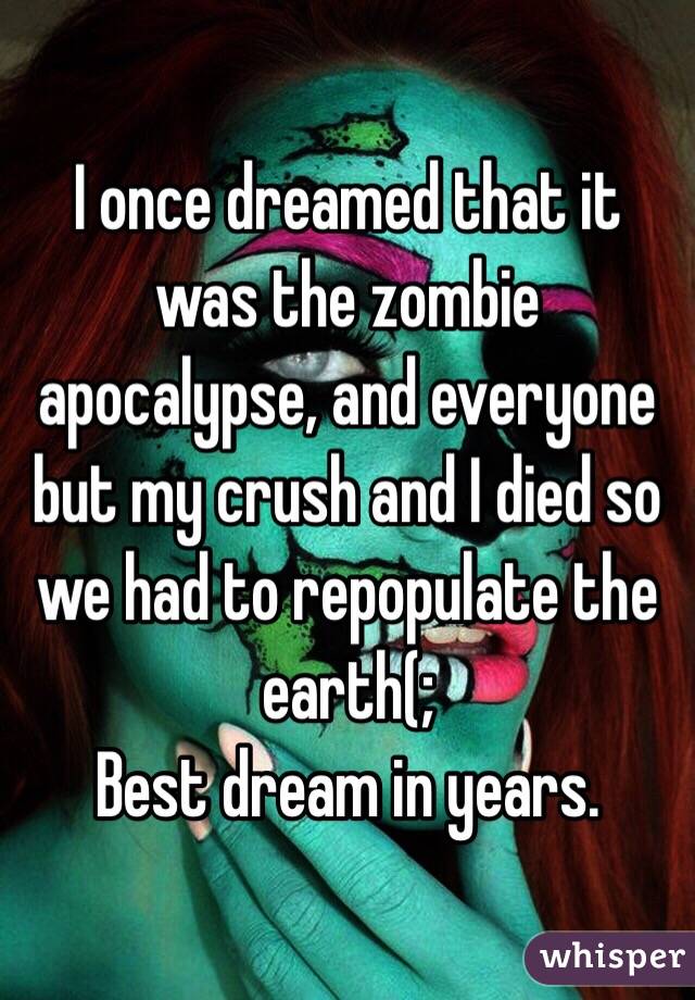 I once dreamed that it was the zombie apocalypse, and everyone but my crush and I died so we had to repopulate the earth(; 
Best dream in years. 