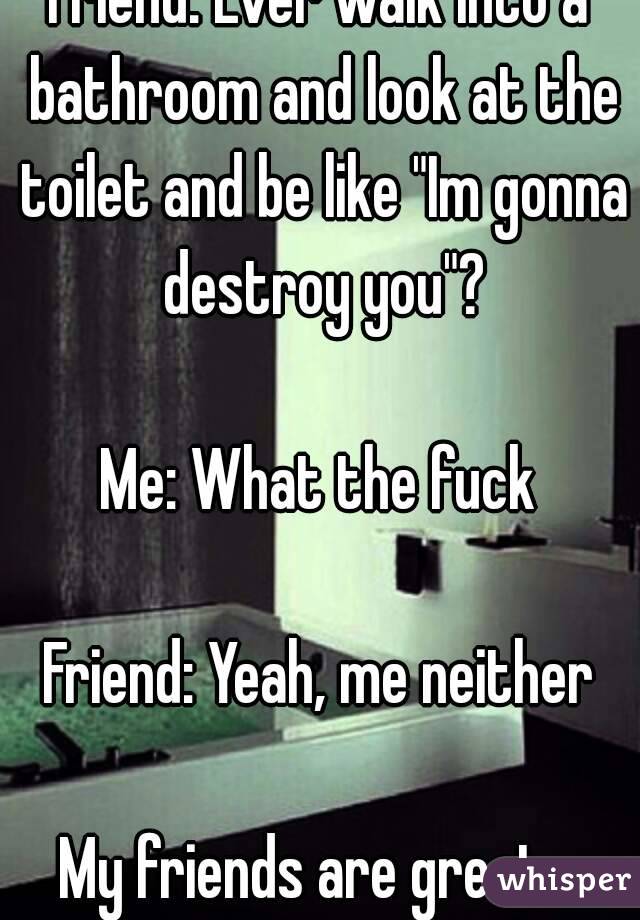 Friend: Ever walk into a bathroom and look at the toilet and be like "Im gonna destroy you"?

Me: What the fuck

Friend: Yeah, me neither

My friends are great...